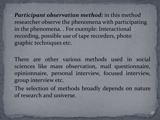  Participant observation method: in this method 
researcher observe the phenomena with participating 
in the phenomena. . For example: Interactional 
recording, possible use of tape recorders, photo 
graphic techniques etc. 
 There are other various methods used in social 
sciences like mass observation, mail questionnaire, 
opinionnaire, personal interview, focused interview, 
group interview etc. 
 The selection of methods broadly depends on nature 
of research and universe. 
37 
 