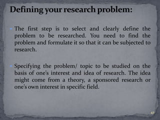  The first step is to select and clearly define the 
problem to be researched. You need to find the 
problem and formulate it so that it can be subjected to 
research. 
 Specifying the problem/ topic to be studied on the 
basis of one’s interest and idea of research. The idea 
might come from a theory, a sponsored research or 
one’s own interest in specific field. 
42 
 