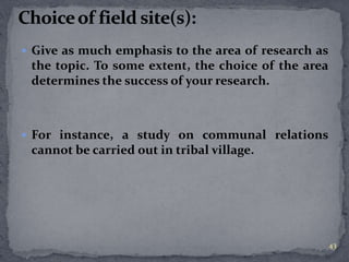  Give as much emphasis to the area of research as 
the topic. To some extent, the choice of the area 
determines the success of your research. 
 For instance, a study on communal relations 
cannot be carried out in tribal village. 
43 
 