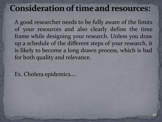  A good researcher needs to be fully aware of the limits 
of your resources and also clearly define the time 
frame while designing your research. Unless you draw 
up a schedule of the different steps of your research, it 
is likely to become a long drawn process, which is bad 
for both quality and relevance. 
 Ex. Cholera epidemics…. 
44 
 