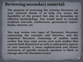  The purpose of reviewing the existing literature on 
your research theme is to help you assess the 
feasibility of the project but also to formulate an 
effective methodology. You would need to consult 
academic journals, conferences, government report, 
books, internet, etc. 
 You may review two types of literature, literature 
concerning the concepts and theories, and the 
empirical literature consisting of studies made 
earlier. You may come across even such studies that 
contain both theoretical as well as substantive aspects 
of your research. A more sophisticated and clearer 
statement of specific research question is likely to 
emerge after the literature review. 
46 
 