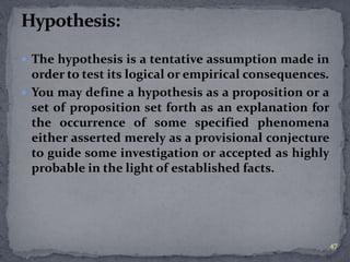  The hypothesis is a tentative assumption made in 
order to test its logical or empirical consequences. 
 You may define a hypothesis as a proposition or a 
set of proposition set forth as an explanation for 
the occurrence of some specified phenomena 
either asserted merely as a provisional conjecture 
to guide some investigation or accepted as highly 
probable in the light of established facts. 
47 
 