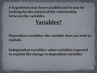  A hypothesis may have variables and it may be 
looking for the nature of the relationship 
between the variables. 
Variables? 
 Dependent variables: the variable that you wish to 
explain. 
 Independent variables: other variables expected 
to explain the change in dependent variables 
48 
 
