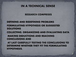 IN A TECHNICAL SENSE 
RESEARCH COMPRISES 
 DEFINING AND REDEFINING PROBLEMS 
 FORMULATING HYPOTHESIS OR SUGGESTED 
SOLUTIONS 
 COLLECTING, ORGANIZING AND EVALUATING DATA 
 MAKING DEDUCTIONS AND REACHING 
CONCLUSIONS AND 
 AT LAST CAREFULLY TESTING THE CONCLUSIONS TO 
DETERMINE WHETHER THEY FIT THE FORMULATING 
HYPOTHESIS. 
5 
 