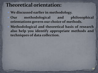  We discussed earlier in methodology. 
 Our methodological and philosophical 
orientations govern our choice of methods. 
 Methodological and theoretical basis of research 
also help you identify appropriate methods and 
techniques of data collection. 
50 
 