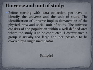  Before starting with data collection you have to 
identify the universe and the unit of study. The 
identification of universe implies demarcation of the 
physical area and social unit of study. The universe 
consists of the population within a well-defined area 
where the study is to be conducted. However such a 
group is usually too large and not possible to be 
covered by a single investigator. 
Sample? 
 