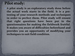  A pilot study is an exploratory study done before 
the actual work starts in the field. It is a pre-testing 
of your research methods and techniques 
in order to perfect them. Pilot study will ensure 
that right questions have been put in the 
questionnaires for making the fieldwork fruitful. 
It makes you aware of difficulties beforehand and 
provides you an opportunity of modifying your 
techniques to suit field condition. 
 
