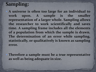  A universe is often too large for an individual to 
work upon. A sample is the smaller 
representation of a larger whole. Sampling allows 
the researcher to work scientifically and saves 
time. A sampling frame includes all the elements 
of a population from which the sample is drawn. 
The determination of an error while sampling, 
statistically, or qualitatively is known as sampling 
error. 
 Therefore a sample must be a true representative 
as well as being adequate in size. 
 
