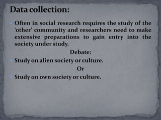  Often in social research requires the study of the 
‘other’ community and researchers need to make 
extensive preparations to gain entry into the 
society under study. 
Debate: 
 Study on alien society or culture. 
Or 
 Study on own society or culture. 
 