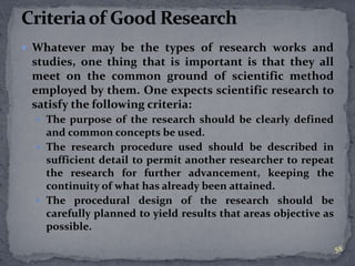  Whatever may be the types of research works and 
studies, one thing that is important is that they all 
meet on the common ground of scientific method 
employed by them. One expects scientific research to 
satisfy the following criteria: 
 The purpose of the research should be clearly defined 
and common concepts be used. 
 The research procedure used should be described in 
sufficient detail to permit another researcher to repeat 
the research for further advancement, keeping the 
continuity of what has already been attained. 
 The procedural design of the research should be 
carefully planned to yield results that areas objective as 
possible. 
58 
 