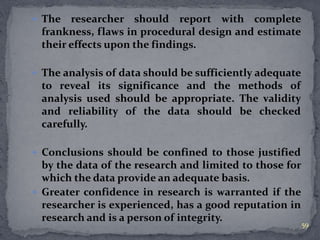  The researcher should report with complete 
frankness, flaws in procedural design and estimate 
their effects upon the findings. 
 The analysis of data should be sufficiently adequate 
to reveal its significance and the methods of 
analysis used should be appropriate. The validity 
and reliability of the data should be checked 
carefully. 
 Conclusions should be confined to those justified 
by the data of the research and limited to those for 
which the data provide an adequate basis. 
 Greater confidence in research is warranted if the 
researcher is experienced, has a good reputation in 
research and is a person of integrity. 
59 
