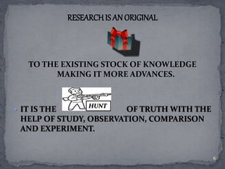 RESEARCH IS AN ORIGINAL 
TO THE EXISTING STOCK OF KNOWLEDGE 
MAKING IT MORE ADVANCES. 
HUNT 
 IT IS THE OF TRUTH WITH THE 
HELP OF STUDY, OBSERVATION, COMPARISON 
AND EXPERIMENT. 
6 
 