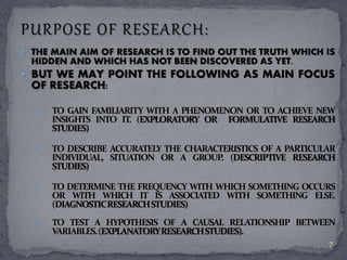  THE MAIN AIM OF RESEARCH IS TO FIND OUT THE TRUTH WHICH IS 
HIDDEN AND WHICH HAS NOT BEEN DISCOVERED AS YET. 
 BUT WE MAY POINT THE FOLLOWING AS MAIN FOCUS 
OF RESEARCH: 
 TO GAIN FAMILIARITY WITH A PHENOMENON OR TO ACHIEVE NEW 
INSIGHTS INTO IT. (EXPLORATORY OR FORMULATIVE RESEARCH 
STUDIES) 
 TO DESCRIBE ACCURATELY THE CHARACTERISTICS OF A PARTICULAR 
INDIVIDUAL, SITUATION OR A GROUP. (DESCRIPTIVE RESEARCH 
STUDIES) 
 TO DETERMINE THE FREQUENCYWITHWHICH SOMETHING OCCURS 
OR WITH WHICH IT IS ASSOCIATED WITH SOMETHING ELSE. 
(DIAGNOSTICRESEARCHSTUDIES) 
 TO TEST A HYPOTHESIS OF A CAUSAL RELATIONSHIP BETWEEN 
VARIABLES.(EXPLANATORYRESEARCHSTUDIES). 
7 
 