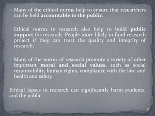  Many of the ethical norms help to ensure that researchers 
can be held accountable to the public. 
 Ethical norms in research also help to build public 
support for research. People more likely to fund research 
project if they can trust the quality and integrity of 
research. 
 Many of the norms of research promote a variety of other 
important moral and social values, such as social 
responsibility, human rights, compliance with the law, and 
health and safety. 
Ethical lapses in research can significantly harm students, 
and the public. 
9 
 