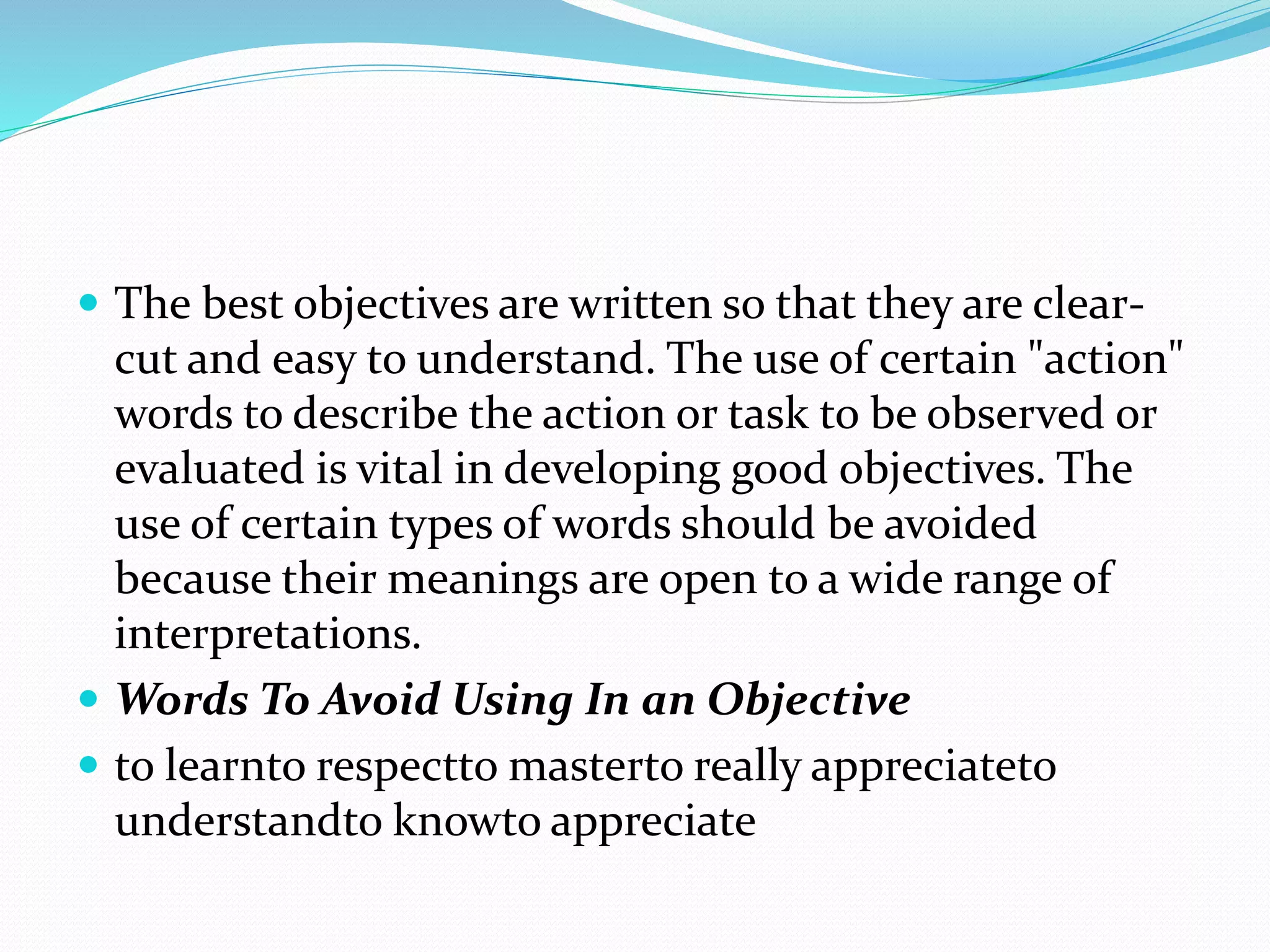  The best objectives are written so that they are clear-
cut and easy to understand. The use of certain "action"
words to describe the action or task to be observed or
evaluated is vital in developing good objectives. The
use of certain types of words should be avoided
because their meanings are open to a wide range of
interpretations.
 Words To Avoid Using In an Objective
 to learnto respectto masterto really appreciateto
understandto knowto appreciate
 