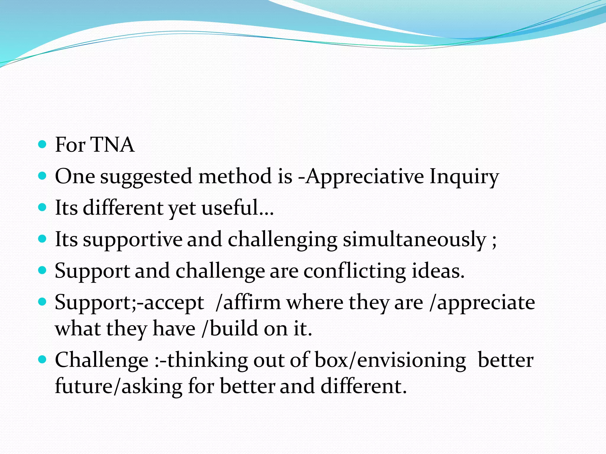  For TNA
 One suggested method is -Appreciative Inquiry
 Its different yet useful…
 Its supportive and challenging simultaneously ;
 Support and challenge are conflicting ideas.
 Support;-accept /affirm where they are /appreciate
what they have /build on it.
 Challenge :-thinking out of box/envisioning better
future/asking for better and different.
 