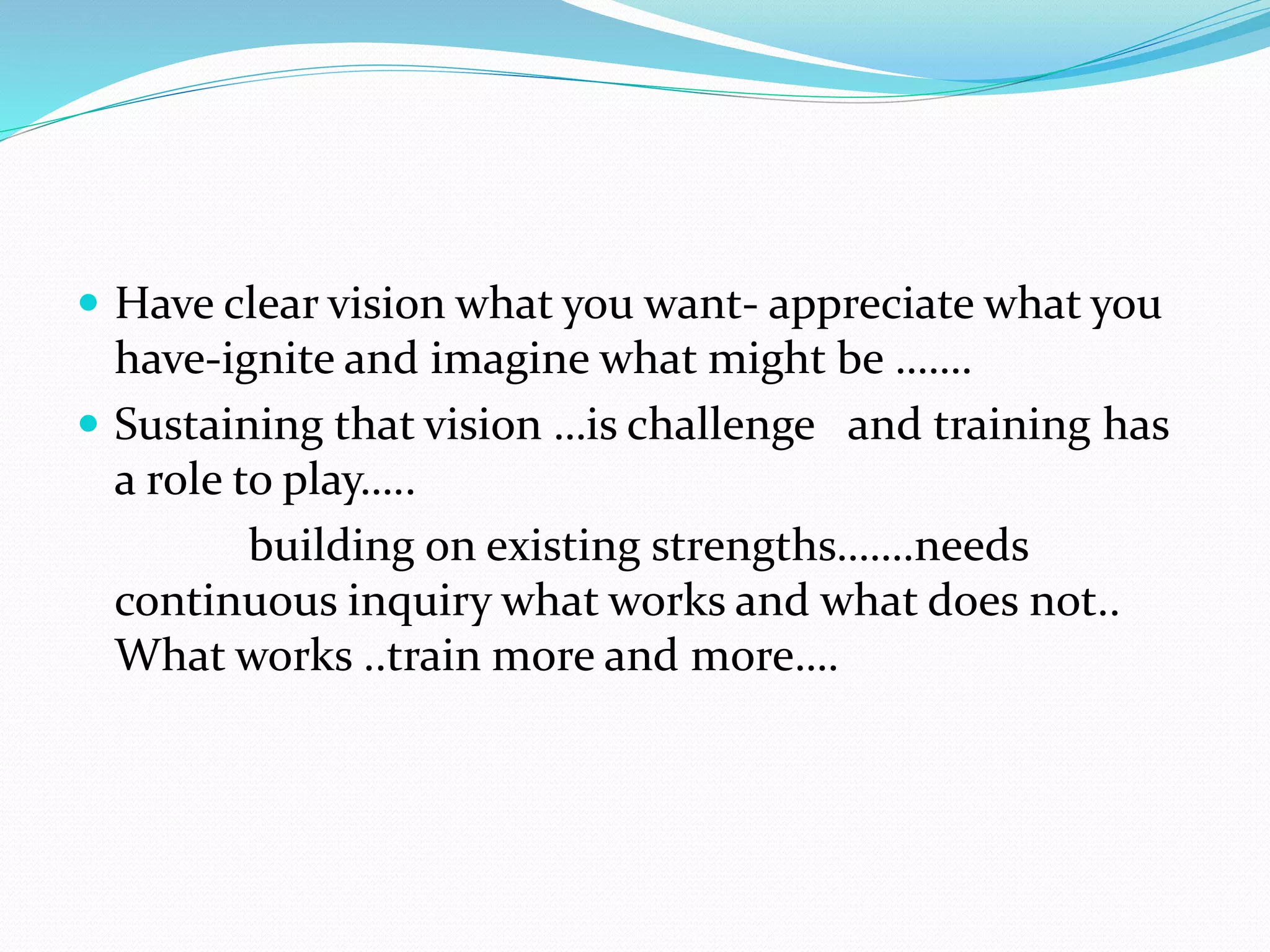  Have clear vision what you want- appreciate what you
have-ignite and imagine what might be …….
 Sustaining that vision …is challenge and training has
a role to play…..
building on existing strengths…….needs
continuous inquiry what works and what does not..
What works ..train more and more….
 