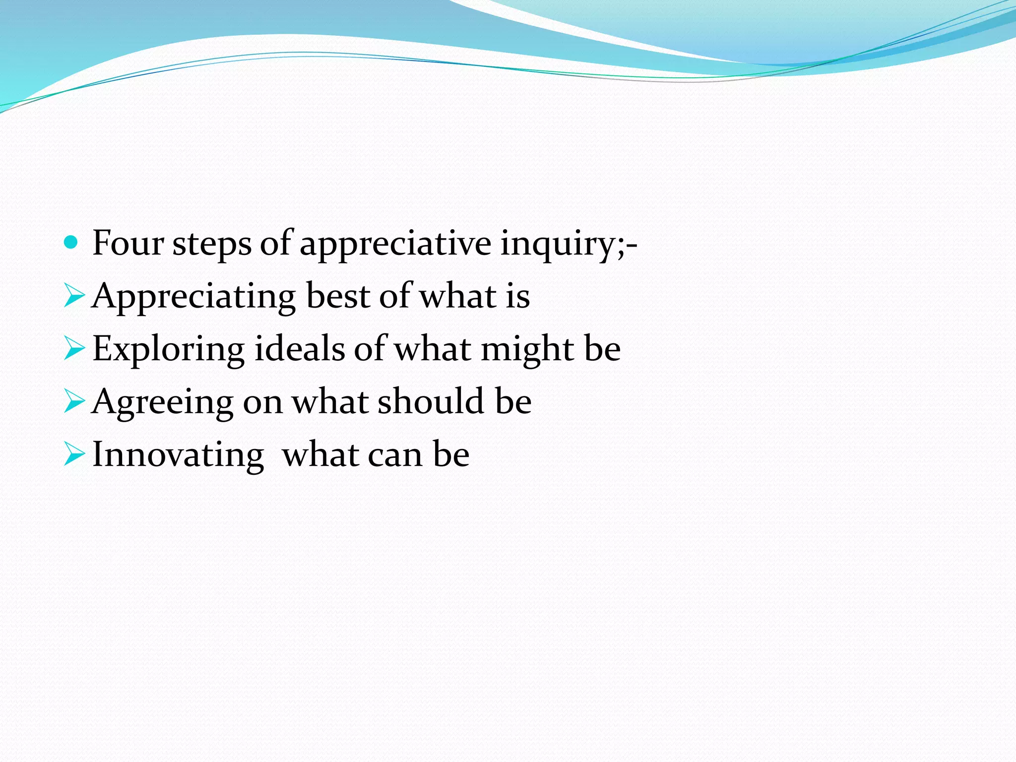  Four steps of appreciative inquiry;-
Appreciating best of what is
Exploring ideals of what might be
Agreeing on what should be
Innovating what can be
 