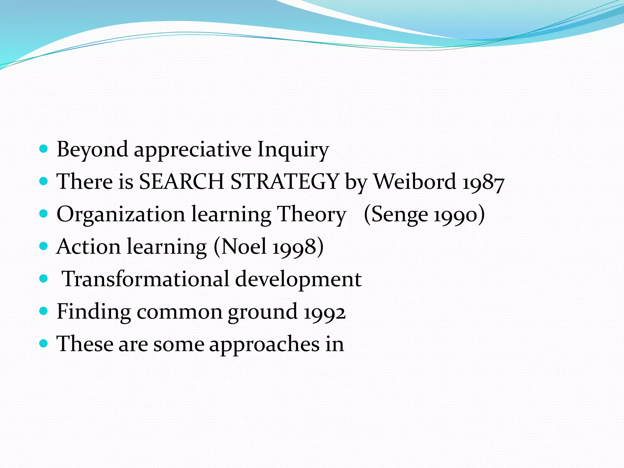  Beyond appreciative Inquiry
 There is SEARCH STRATEGY by Weibord 1987
 Organization learning Theory (Senge 1990)
 Action learning (Noel 1998)
 Transformational development
 Finding common ground 1992
 These are some approaches in
 