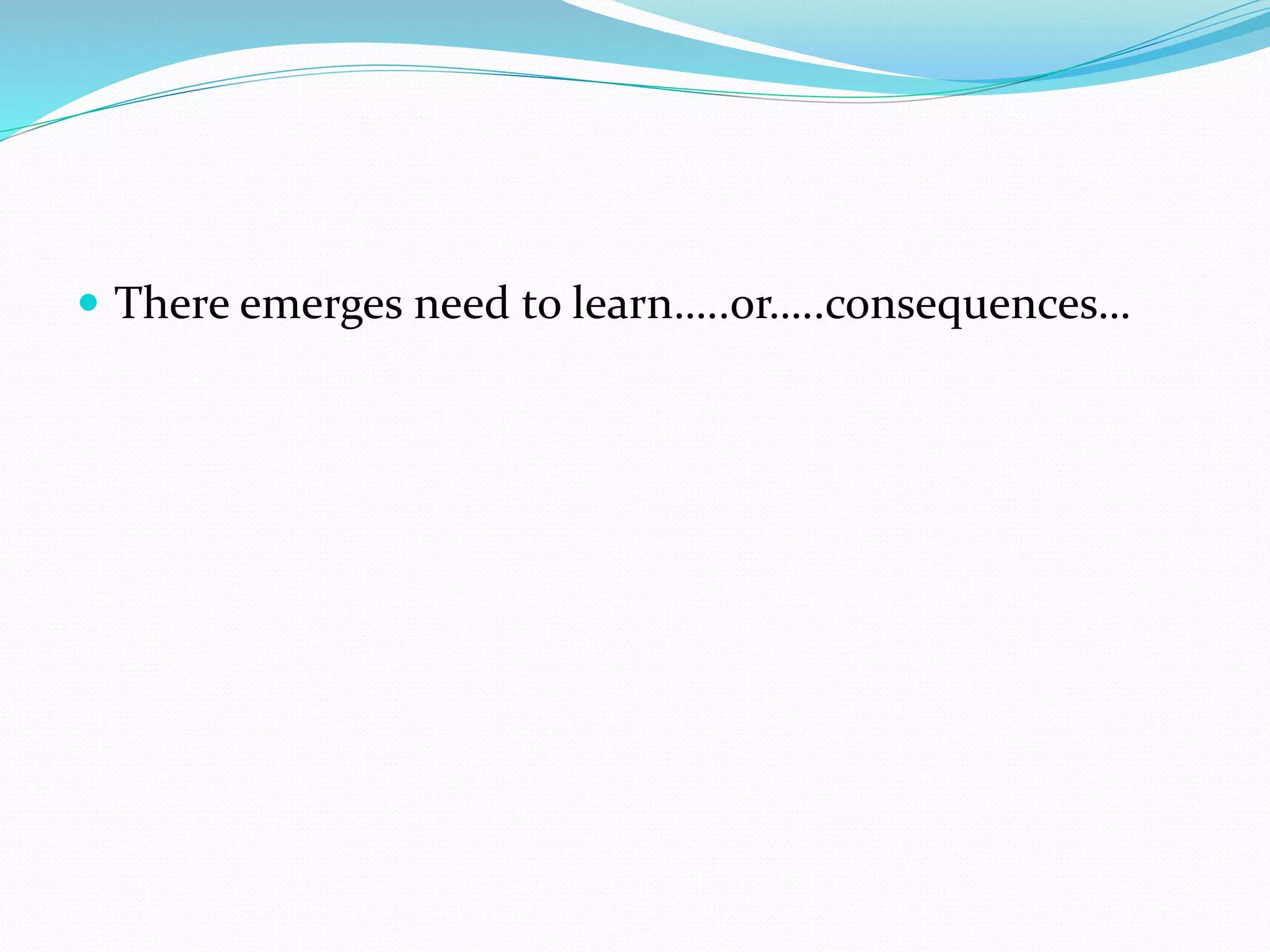  There emerges need to learn…..or…..consequences…
 