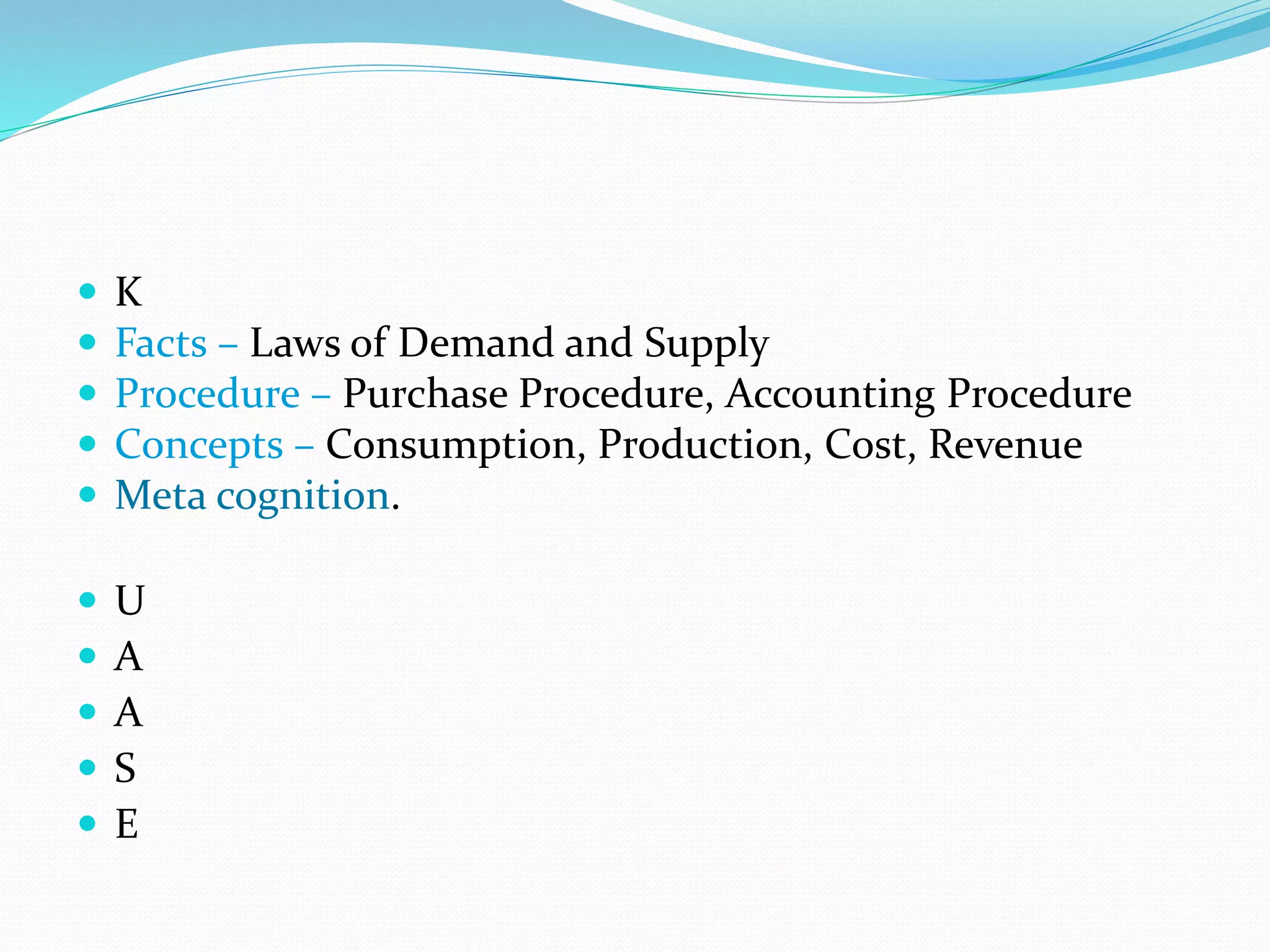  K
 Facts – Laws of Demand and Supply
 Procedure – Purchase Procedure, Accounting Procedure
 Concepts – Consumption, Production, Cost, Revenue
 Meta cognition.
 U
 A
 A
 S
 E
 