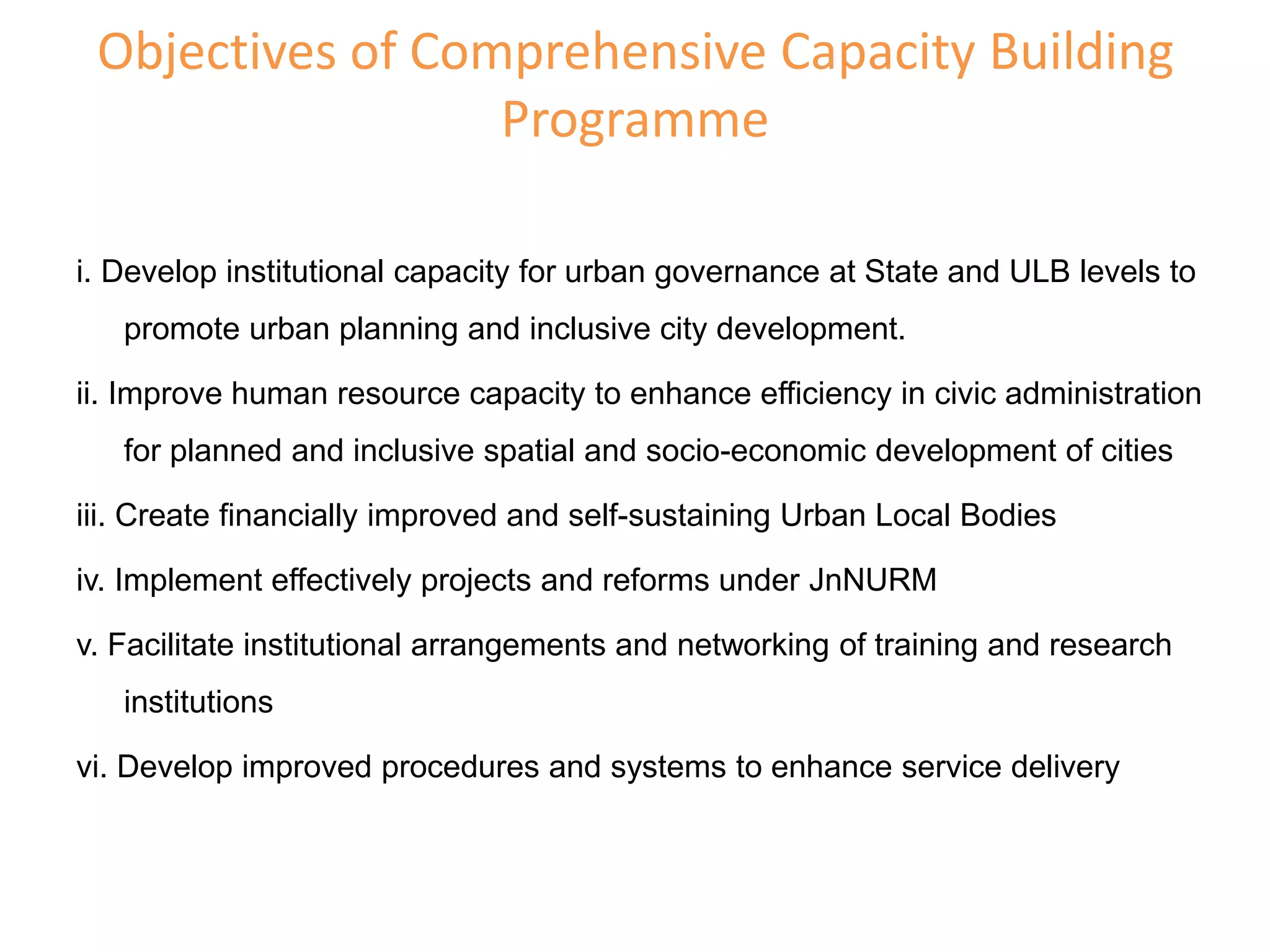 Objectives of Comprehensive Capacity Building
Programme
i. Develop institutional capacity for urban governance at State and ULB levels to
promote urban planning and inclusive city development.
ii. Improve human resource capacity to enhance efficiency in civic administration
for planned and inclusive spatial and socio-economic development of cities
iii. Create financially improved and self-sustaining Urban Local Bodies
iv. Implement effectively projects and reforms under JnNURM
v. Facilitate institutional arrangements and networking of training and research
institutions
vi. Develop improved procedures and systems to enhance service delivery
 