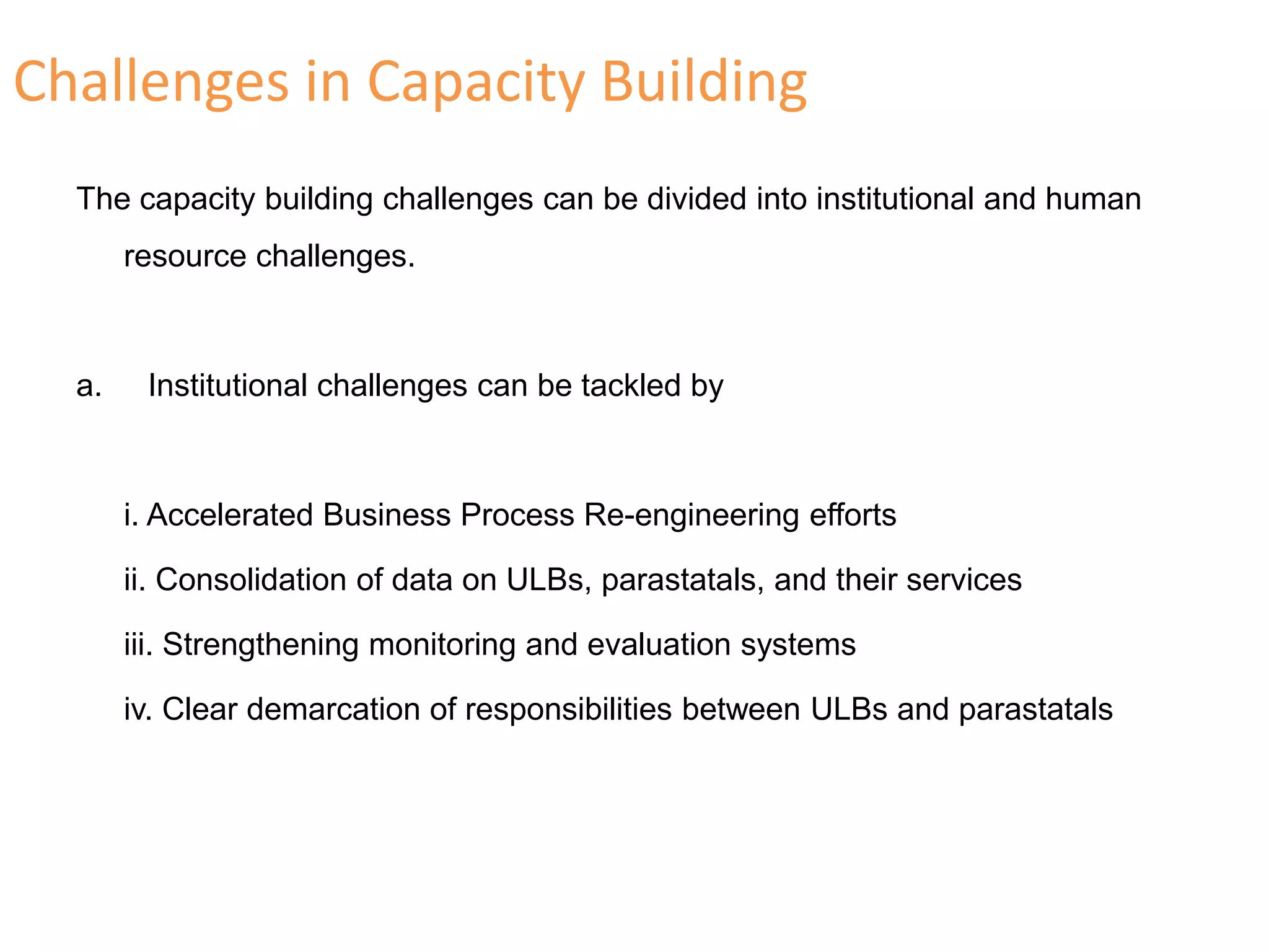 Challenges in Capacity Building
The capacity building challenges can be divided into institutional and human
resource challenges.
a. Institutional challenges can be tackled by
i. Accelerated Business Process Re-engineering efforts
ii. Consolidation of data on ULBs, parastatals, and their services
iii. Strengthening monitoring and evaluation systems
iv. Clear demarcation of responsibilities between ULBs and parastatals
 