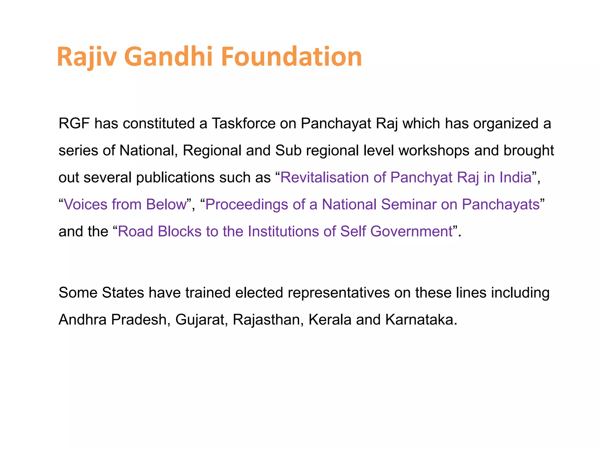Rajiv Gandhi Foundation
RGF has constituted a Taskforce on Panchayat Raj which has organized a
series of National, Regional and Sub regional level workshops and brought
out several publications such as “Revitalisation of Panchyat Raj in India”,
“Voices from Below”, “Proceedings of a National Seminar on Panchayats”
and the “Road Blocks to the Institutions of Self Government”.
Some States have trained elected representatives on these lines including
Andhra Pradesh, Gujarat, Rajasthan, Kerala and Karnataka.
 