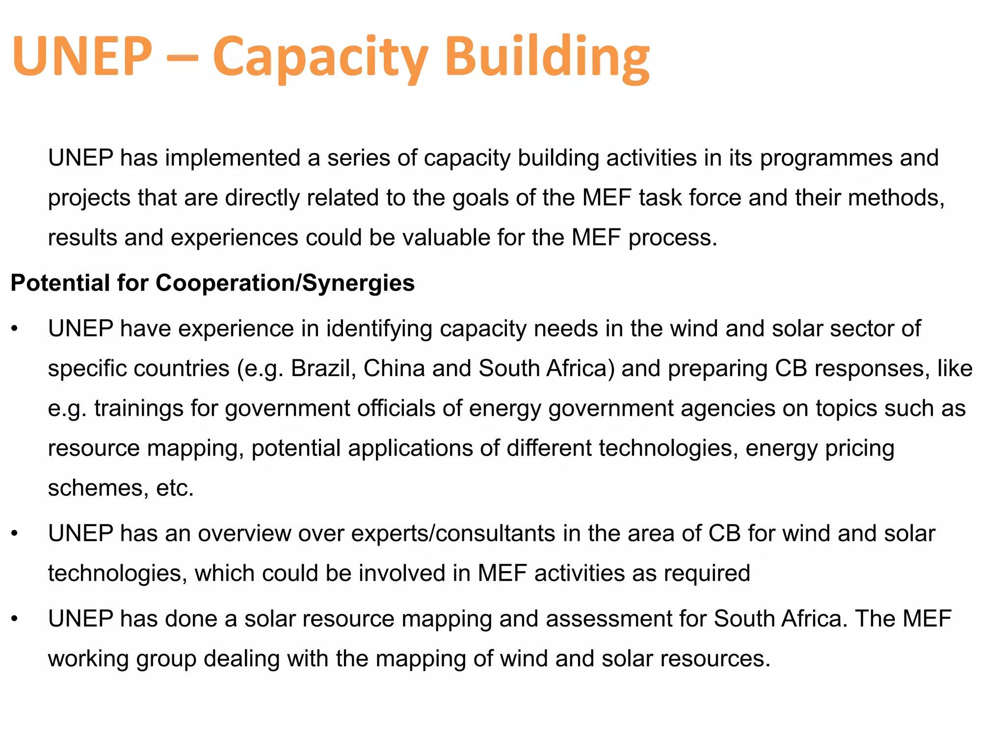 UNEP – Capacity Building
UNEP has implemented a series of capacity building activities in its programmes and
projects that are directly related to the goals of the MEF task force and their methods,
results and experiences could be valuable for the MEF process.
Potential for Cooperation/Synergies
• UNEP have experience in identifying capacity needs in the wind and solar sector of
specific countries (e.g. Brazil, China and South Africa) and preparing CB responses, like
e.g. trainings for government officials of energy government agencies on topics such as
resource mapping, potential applications of different technologies, energy pricing
schemes, etc.
• UNEP has an overview over experts/consultants in the area of CB for wind and solar
technologies, which could be involved in MEF activities as required
• UNEP has done a solar resource mapping and assessment for South Africa. The MEF
working group dealing with the mapping of wind and solar resources.
 
