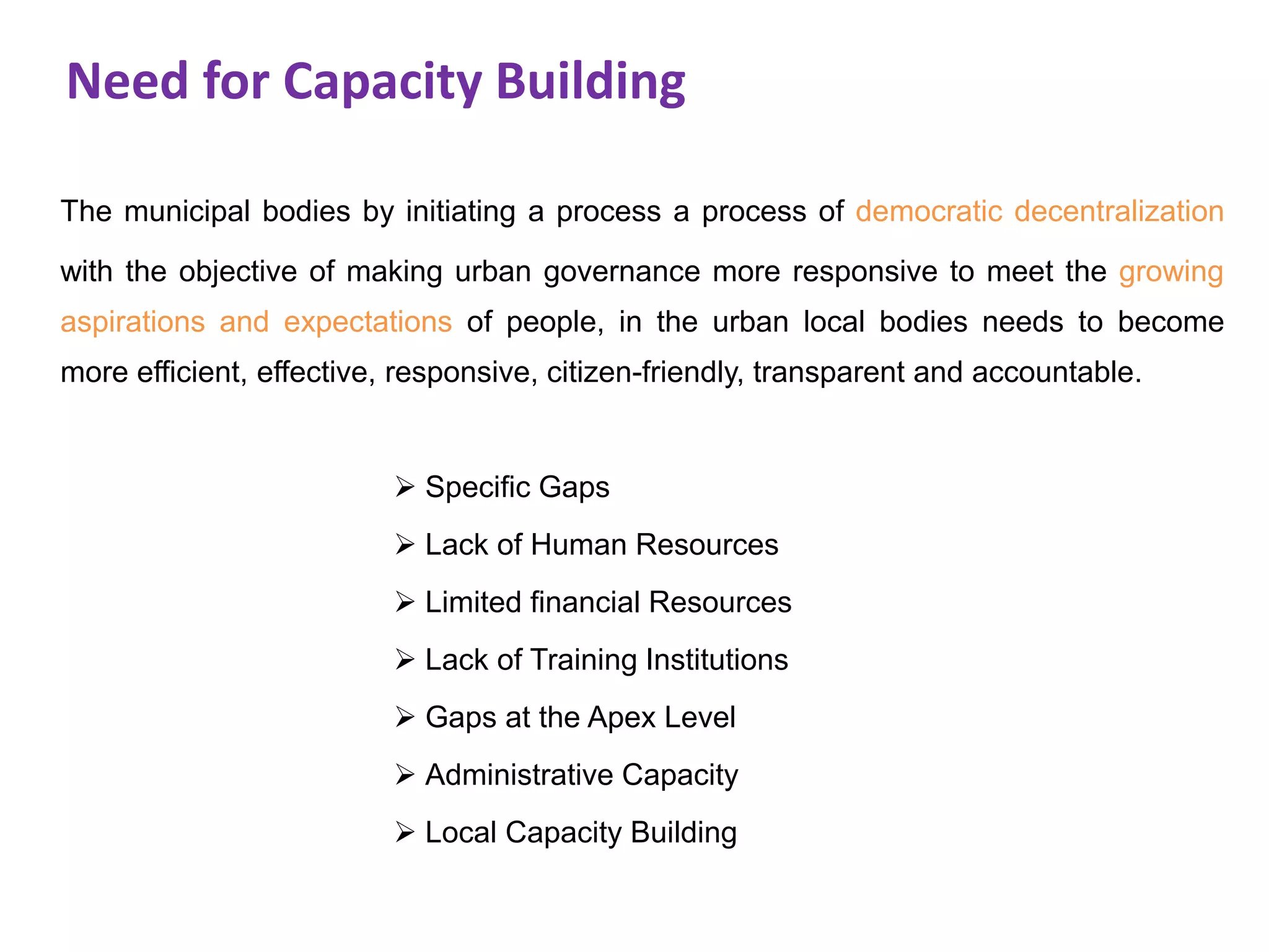 Need for Capacity Building
The municipal bodies by initiating a process a process of democratic decentralization
with the objective of making urban governance more responsive to meet the growing
aspirations and expectations of people, in the urban local bodies needs to become
more efficient, effective, responsive, citizen-friendly, transparent and accountable.
 Specific Gaps
 Lack of Human Resources
 Limited financial Resources
 Lack of Training Institutions
 Gaps at the Apex Level
 Administrative Capacity
 Local Capacity Building
 