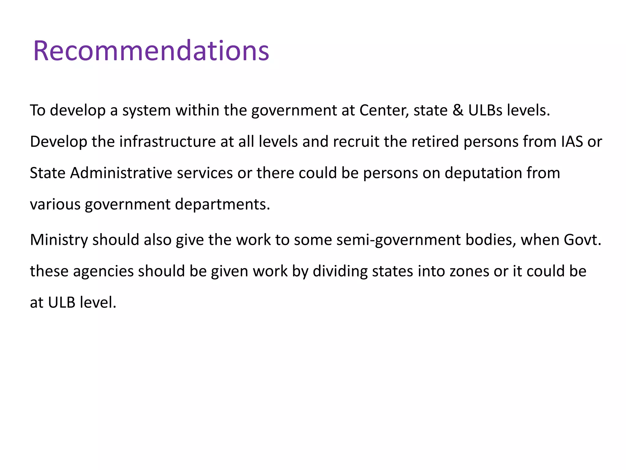 Recommendations
To develop a system within the government at Center, state & ULBs levels.
Develop the infrastructure at all levels and recruit the retired persons from IAS or
State Administrative services or there could be persons on deputation from
various government departments.
Ministry should also give the work to some semi-government bodies, when Govt.
these agencies should be given work by dividing states into zones or it could be
at ULB level.
 