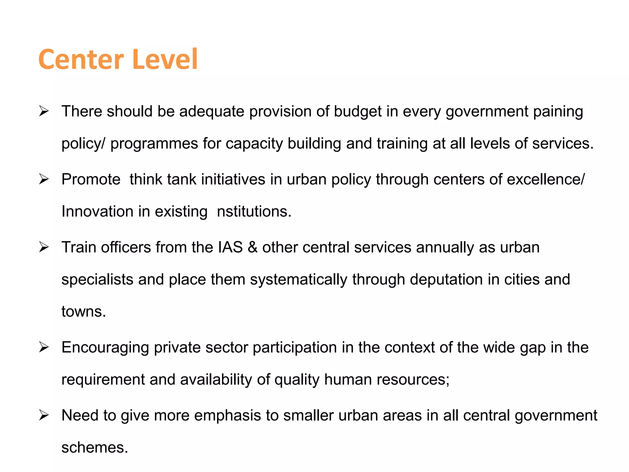 Center Level
 There should be adequate provision of budget in every government paining
policy/ programmes for capacity building and training at all levels of services.
 Promote think tank initiatives in urban policy through centers of excellence/
Innovation in existing nstitutions.
 Train officers from the IAS & other central services annually as urban
specialists and place them systematically through deputation in cities and
towns.
 Encouraging private sector participation in the context of the wide gap in the
requirement and availability of quality human resources;
 Need to give more emphasis to smaller urban areas in all central government
schemes.
 