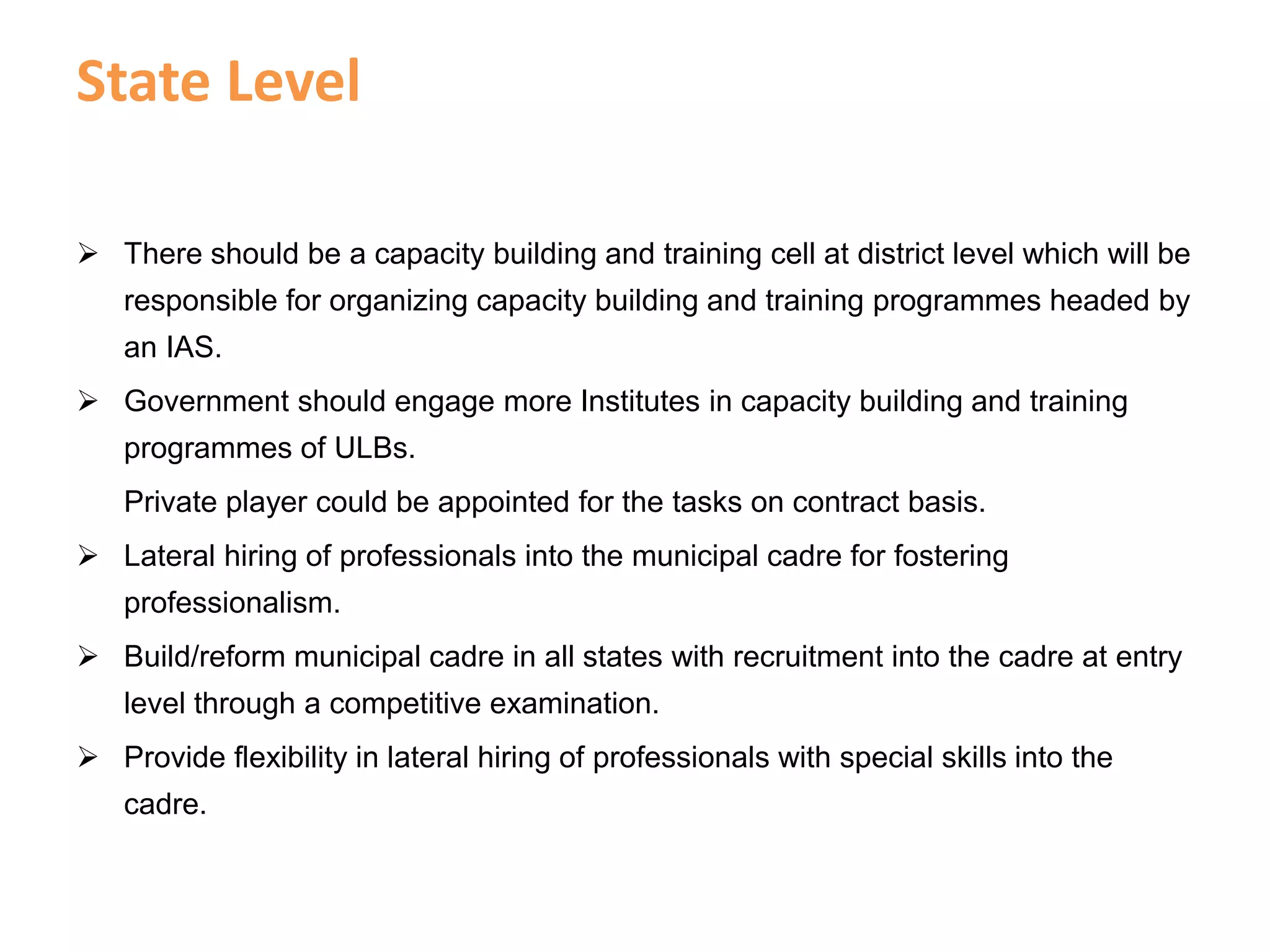 State Level
 There should be a capacity building and training cell at district level which will be
responsible for organizing capacity building and training programmes headed by
an IAS.
 Government should engage more Institutes in capacity building and training
programmes of ULBs.
Private player could be appointed for the tasks on contract basis.
 Lateral hiring of professionals into the municipal cadre for fostering
professionalism.
 Build/reform municipal cadre in all states with recruitment into the cadre at entry
level through a competitive examination.
 Provide flexibility in lateral hiring of professionals with special skills into the
cadre.
 