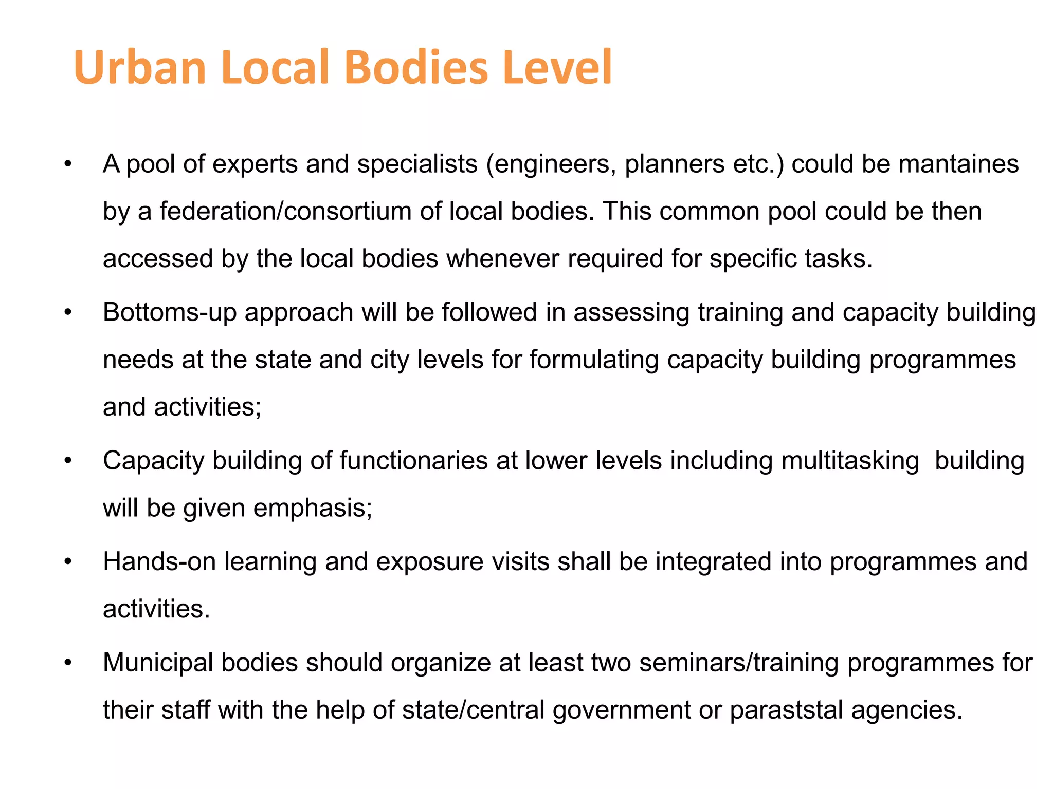 Urban Local Bodies Level
• A pool of experts and specialists (engineers, planners etc.) could be mantaines
by a federation/consortium of local bodies. This common pool could be then
accessed by the local bodies whenever required for specific tasks.
• Bottoms-up approach will be followed in assessing training and capacity building
needs at the state and city levels for formulating capacity building programmes
and activities;
• Capacity building of functionaries at lower levels including multitasking building
will be given emphasis;
• Hands-on learning and exposure visits shall be integrated into programmes and
activities.
• Municipal bodies should organize at least two seminars/training programmes for
their staff with the help of state/central government or paraststal agencies.
 