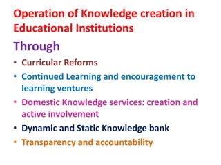 Operation of Knowledge creation in
Educational Institutions
Through
• Curricular Reforms
• Continued Learning and encouragement to
learning ventures
• Domestic Knowledge services: creation and
active involvement
• Dynamic and Static Knowledge bank
• Transparency and accountability
 
