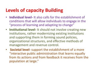 Levels of capacity Building
• Individual level- It also calls for the establishment of
conditions that will allow individuals to engage in the
“process of learning and adapting to change”
• Institutional level- It should not involve creating new
institutions, rather modernizing existing institutions
and supporting them in forming sound policies,
organizational structures, and effective methods of
management and revenue control.
• Societal level- support the establishment of a more
“interactive public administration that learns equally
from its actions and from feedback it receives from the
population at large.”
 