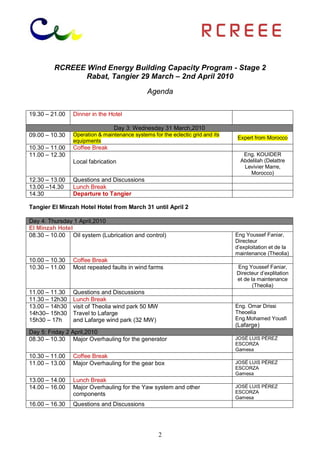 RCREEE Wind Energy Building Capacity Program - Stage 2
                Rabat, Tangier 29 March – 2nd April 2010

                                              Agenda

19.30 – 21.00   Dinner in the Hotel

                                Day 3: Wednesday 31 March,2010
09.00 – 10.30   Operation & maintenance systems for the eclectic grid and its
                                                                                Expert from Morocco
                equipments
10.30 – 11.00   Coffee Break
11.00 – 12.30                                                                      Eng. KOUIDER
                Local fabrication                                                 Abdelilah (Delattre
                                                                                   Levivier Marre,
                                                                                     Morocco)
12.30 – 13.00   Questions and Discussions
13.00 –14.30    Lunch Break
14.30           Departure to Tangier

Tangier El Minzah Hotel Hotel from March 31 until April 2

Day 4: Thursday 1 April,2010
El Minzah Hotel
08.30 – 10.00 Oil system (Lubrication and control)                              Eng Youssef Faniar,
                                                                                Directeur
                                                                                d’exploitation et de la
                                                                                maintenance (Theolia)
10.00 – 10.30   Coffee Break
10.30 – 11.00   Most repeated faults in wind farms                              Eng Youssef Faniar,
                                                                                Directeur d’explitation
                                                                                et de la maintenance
                                                                                       (Theolia)
11.00 – 11.30   Questions and Discussions
11.30 – 12h30   Lunch Break
13.00 – 14h30   visit of Theolia wind park 50 MW                                Eng. Omar Drissi
14h30– 15h30    Travel to Lafarge                                               Theoelia
15h30 – 17h     and Lafarge wind park (32 MW)                                   Eng.Mohamed Yousfi
                                                                                (Lafarge)
Day 5: Friday 2 April,2010
08.30 – 10.30 Major Overhauling for the generator                               JOSÉ LUIS PÉREZ
                                                                                ESCORZA
                                                                                Gamesa
10.30 – 11.00   Coffee Break
11.00 – 13.00   Major Overhauling for the gear box                              JOSÉ LUIS PÉREZ
                                                                                ESCORZA
                                                                                Gamesa
13.00 – 14.00   Lunch Break
14.00 – 16.00   Major Overhauling for the Yaw system and other                  JOSÉ LUIS PÉREZ
                components                                                      ESCORZA
                                                                                Gamesa
16.00 – 16.30   Questions and Discussions




                                                   2
 