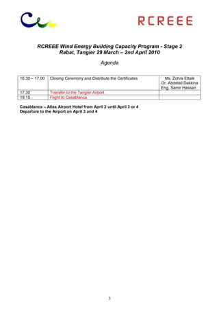 RCREEE Wind Energy Building Capacity Program - Stage 2
                Rabat, Tangier 29 March – 2nd April 2010

                                            Agenda

16.30 – 17.00   Closing Ceremony and Distribute the Certificates     Ms. Zohra Ettaik
                                                                   Dr. Abdelali Dakkina
                                                                   Eng. Samir Hassan
17.30           Transfer to the Tangier Airport
19.15           Flight to Casablanca

Casablanca – Atlas Airport Hotel from April 2 until April 3 or 4
Departure to the Airport on April 3 and 4




                                                  3
 