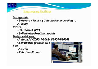 d l m
Delattre Levivier Maroc


                              Engineering facilities
              Storage tanks
                          •Software «Tank » ( Calculation according to
                          API650)
              PIPING
                          •CADWORK (PID)
                          •Solidworks-Routing module
                                            g
              Design and drawing
                          •Autocad (V2000- V2002- V2004-V2006)
                          •Solidworks (dessin 3D )
                           Solidworks
              FEM
                          •ANSYS
                          •Robot mellinium
 