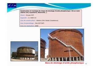 d l m
Delattre Levivier Maroc

                          Construction et montage de 2 bacs de stockage d’acide phosphorique- Clé en main
                                                                        d acide
                          (Génie civil, tuyauterie, électricité…)

                          Client : Groupe OCP

                          Capacité : 2 x 5000 m3

                          Lieu de construction : Ateliers d'Ain Sebaâ (Casablanca)

                          Lieu d’assemblage : Site OCP SAFI

                          Date de réalisation :2008




                                                              Bacs de stockage d’acide phosphorique 15
 