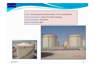 d l m
Delattre Levivier Maroc




                          Client : SDH (Groupement d'entreprises SHELL, TOTAL et ATLASSAHARA)

                          Lieu de construction : Ateliers d'Ain Sebaâ (Casablanca)

                          Lieu d’assemblage : SDH-DAKHLA

                          Date de réalisation :2006




         18/01/2010                                                                             16
 