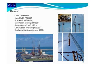 d l m
Delattre Levivier Maroc


       Platform
       Pl tf

                  Client : PERENCO
                  EMARAUDE PROJECT
                  EMARAUDE PROJECT
                  DLM Yard: Jorf Lasfar 
                  Exportation country: CONGO
                  Dimensions: 45 x 45 x 85 m
                  Construction total weight 3000 t
                  Total weight with equipment 4000t




                                                      25
 