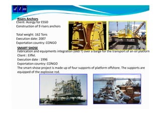 d l m
Delattre Levivier Maroc


       Risers Anchors
       Ri     A h
      Client: Acergy for ESSO
      Construction of 9 risers anchors 

      Total weight: 162 Tons
      Execution date: 2007
      Exportation country: CONGO
        p                y
       SMART SHOSE
       Fabrication and equipments integration (660 T) over a barge for the transport of an oil platform
       Client : Eiffel.
       Execution date : 1996
       Exportation country: CONGO
       The smart‐shose project is made up of four supports of platform offshore. The supports are 
       equipped of the explosive rod.
 