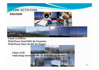 OTHER ACTIVITIES
 WIND POWER 

                                      Wind Power




Client: GAMESA
Wind Power Plant70MW for Essaouira
Wind Power Plant 140 MW for Tangier


   Client: CED
   wind energy towers 54 MW for KOUDIA AL BAIDA


                                                   32
 