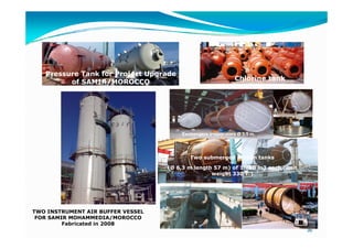 Pressure Tank for Project Upgrade
                                                             Chlorine tank.
         of SAMIR/MOROCCO




                                       Exchangers evaporators Ø 3,5 m.




                                          Two submerged propan tanks

                                   (Ø 6,3 m length 57 m) of 1.700 m3 each (unit
                                                  weight 330 T.)




TWO INSTRUMENT AIR BUFFER VESSEL
 FOR SAMIR MOHAMMEDIA/MOROCCO
         Fabricated in 2008
                                                                                  36
 