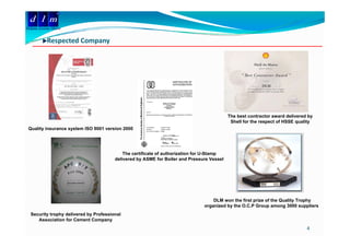 d l m
Delattre Levivier Maroc


              Respected Company
              Respected Compan




                                                                                            The best contractor award delivered by
                                                                                             Shell for the respect of HSSE quality
                                                                                                              p            q     y
 Quality insurance system ISO 9001 version 2000




                                             The certificate of authorization for U-Stamp
                                         delivered by ASME for Boiler and Pressure Vessel




                                                                                    DLM won the first prize of the Quality Trophy
                                                                                organized by the O.C.P Group among 3000 suppliers
                                                                                  g        y                 p      g         pp
   Security trophy delivered by Professional
      Association for Cement Company
                                                                                                                               4
 