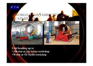 d l m
Delattre Levivier Maroc




           WORLD CLASS FABRICATION
           CAPABILITIES




     Cold bending up to
     • 100 mm at Ain Sebaa workshop
     •70 mm at Tit Mellil workshop
      70         t e wo s op
 