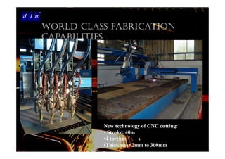 d l m
Delattre Levivier Maroc

                      WORLD CLASS FABRICATION
                      CAPABILITIES




                                New technology of CNC cutting:
                                • Stroke: 40m
                                •4 torches
                                •Thickness: 2mm to 300mm
 