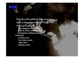d l m
Delattre Levivier Maroc


                          WORLD CLASS WELDING
                          CAPABILITIES
                    More than 350 qualified welding procedures
                    Team of 100 qualified welders “ASME AWS ”
                                                   ASME, AWS…
                    Technical Welding
                      Gas tungsten arc welding
                      MIG & MAG welding machines
                      Automatic welding machines
                    Material
                      Carbon steel
                      Low alloys steels
                      Alloy steel
                      Stainless steel
 