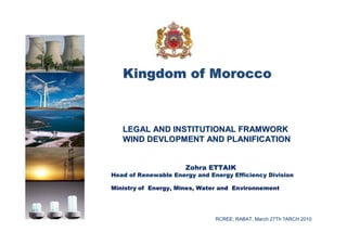 Kingdom of Morocco



   LEGAL AND INSTITUTIONAL FRAMWORK
   WIND DEVLOPMENT AND PLANIFICATION


                      Zohra ETTAIK
Head of Renewable Energy and Energy Efficiency Division

Ministry of Energy, Mines, Water and Environnement




                               RCREE; RABAT, March 27Th ?ARCH 2010
 
